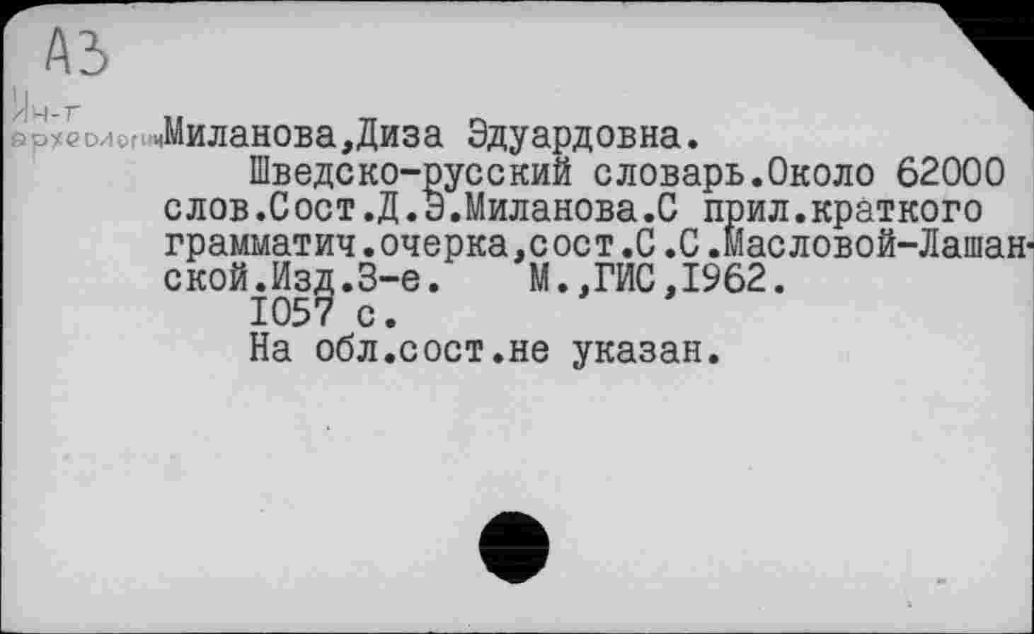 ﻿1 а^еолопиМиланова,Диза Эдуардовна.
Шведско-русский словарь.Около 62000 слов.Сост.Д.Э.Миланова.0 прил.краткого грамматич. очерка,сост .0.0 .Масловой-Лашан-ской.Изд.3-є. М.,ГИС, 1962.
1057 с.
На обл.сост.не указан.